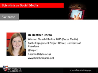 www.abdn.ac.uk/engage
Scientists on Social MediaScientists on Social Media
Dr Heather Doran
Winston Churchill Fellow 2015 (Social Media)
Public Engagement Project Officer, University of
Aberdeen
@hapsci
h.doran@abdn.ac.uk
www.heatherdoran.net
Welcome
 