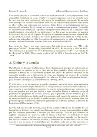 DORANTES, C. Y MATUS, G. LA EDUCACIÓN NUEVA: LA POSTURA DE JOHN DEWEY
Este autor propone a la escuela como una minicomunidad, o más propiamente, una
comunidad miniatura, en la que el niño vive más que aprende, ya que no prepara para
la vida, sino que es la vida misma, solo que se ha seleccionado y depurado. La escuela
debe ser capaz de conservar la esencia de la vida en comunidad que el niño tiene fuera
de ella y sobre esa vida crear sus métodos. Estos deben ser principalmente activos,
emerger del ambiente diario y tener un carácter lo más espontáneo posible. Por medio
de las actividades manuales se permite la reproducción por parte de la escuela de las
manifestaciones esenciales de los individuos y se logra que las personas se puedan
incorporar a la vida social. A pesar de que las materias de enseñanza son el resultado
de una evolución social, histórica, no se debe permitir que se alejen de la vida diaria,
deben estar animadas por ella. Su materia de conocimiento no debe subordinarse a
razones teóricas abstractas, sino que debe estar al servicio de la vida.
Las obras de Dewey son muy numerosas, las más importantes son: “Mi credo
pedagógico” de 1897; “La escuela y la sociedad” de 1900; “La escuela y el niño” de 1906;
“Las escuelas del mañana” de 1913; Democracia y educación” de 1917; “La ciencia de
la educación” de 1929; “Experiencia y educación” de 1932 y “La educación de hoy” de
1949.
3. El niño y la escuela
Para Dewey los factores fundamentales de la educación son dos: por un lado un ser no
desarrollado, no maduro y, por el otro, ciertos fines sociales, ideas, valores que se
manejan a través de la experiencia madura del adulto. El proceso adecuado de la
educación consiste en la interacción de estas dos fuerzas. La esencia de la teoría
educativa se encuentra en la concepción de cada una de ellas en relación con lo otra,
para facilitar su completa y libre interacción. (Dewey, 1959).
El niño vive en un mundo que se puede considerar estrecho, tiene pocos contactos
personales, las cosas llegan difícilmente a su experiencia a menos que afecten íntima o
directamente a sus familiares o amigos. Su mundo está constituido por personas con
intereses propios más que por hechos y leyes naturales. Frente a todo esto, surge el
problema del programa de estudios escolar, que le presenta al niño material que se
extiende indefinidamente tanto en el tiempo como en el espacio. Se arranca al niño de
su ambiente familiar y es llevado al ancho mundo, a los límites del sistema solar. Su
pequeño espacio de memoria y tradición personales es cambiado por toda la historia de
los pueblos. (Abbagnanno, 1975).
La vida del niño no está dividida, pasa de un asunto a otro; no se da cuenta de esa
transición, ni del intervalo pasado. Así, las cosas que lo ocupan son mantenidas unidas
por los intereses personales y sociales que lleva consigo. Todo lo que contiene su
espíritu constituye su universo, éste es fluido y fluyente, su contenido se está
disolviendo y construyéndose con gran rapidez. Sin embargo, cuando va a la escuela,
las diversas materias de estudio dividen y fraccionan el mundo, cada área es una
división y así se puede ir indefinidamente. También, cada una de las materias se
ODISEO. REVISTA ELECTRÓNICA DE PEDAGOGÍA. MÉXICO. AÑO 5, NÚM. 9. JULIO-DICIEMBRE 2007. ISSN 1870-1477
PÁGINA 3
 