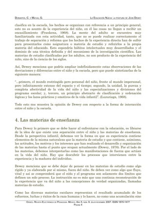 DORANTES, C. Y MATUS, G. LA EDUCACIÓN NUEVA: LA POSTURA DE JOHN DEWEY
clasifica en la escuela, los hechos se organizan con referencia a un principio general,
esto no es asunto de la experiencia del niño, en él las cosas no llegan a recibir un
encasillamiento (Frankena, 1968). La mente del adulto se encuentra muy
familiarizada con esta actividad, tanto, que no se puede realizar correctamente el
trabajo de separación y reforma que los hechos de la experiencia directa han de sufrir
para presentarlos como asignatura o materia de estudio y referirlos a la propia
materia del educando. Esto supondría hábitos intelectuales muy desarrollados y el
dominio de una técnica definida y del mecanismo de la investigación científica. Las
materias de estudio clasificadas por los adultos, no son producto de la experiencia del
niño, sino de la ciencia de los siglos.
Así, Dewey menciona que podría ampliar indefinidamente estas observaciones de las
desviaciones y diferencias entre el niño y la escuela, pero que puede sintetizarlas de la
siguiente manera:
“...primero, el mundo restringido pero personal del niño, frente al mundo impersonal,
pero infinitamente extenso del espacio y el tiempo; segundo, la unidad, la pureza y
completa afectividad de la vida del niño y las especializaciones y divisiones del
programa escolar; y, tercero, un principio abstracto de clasificación y ordenación
lógicas y los lazos prácticos y emotivos de la vida infantil”. (Luzuriaga, 1968).
Todo esto nos muestra la opinión de Dewey con respecto a la forma de interacción
entre el niño y la escuela.
4. Las materias de enseñanza
Para Dewey lo primero que se debe hacer al enfrentarse con la educación, es librarse
de la idea de que existe una separación entre el niño y las materias de enseñanza.
Desde la perspectiva infantil, debemos ver la forma en que su experiencia contiene
elementos de la misma naturaleza que la materia de estudio y que contiene, asimismo,
las actitudes, los motivos y los intereses que han realizado el desarrollo y organización
de las materias hasta el punto que ocupan actualmente (Dewey, 1978). Por el lado de
las materias, debemos interpretarlas como las manifestaciones de fuerza que actúan
en la vida del niño. Hay que descubrir los procesos que intervienen entre la
experiencia y la madurez del individuo.
Dewey menciona que se debe dejar de pensar en las materias de estudio como algo
rígido y ya elaborado por sí mismo, fuera del niño. Se deben ver como algo que fluye,
vital y así se comprenderá que el niño y el programa son solamente dos límites que
definen un solo proceso. La instrucción no es más que una continua reconstrucción de
la experiencia que va del niño a las concepciones de verdad organizadas, llamadas
materias de estudio.
Como las diversas materias escolares representan el resultado acumulado de los
esfuerzos, luchas y éxitos de la raza humana y lo hacen, no como una acumulación sino
ODISEO. REVISTA ELECTRÓNICA DE PEDAGOGÍA. MÉXICO. AÑO 5, NÚM. 9. JULIO-DICIEMBRE 2007. ISSN 1870-1477
PÁGINA 4
 