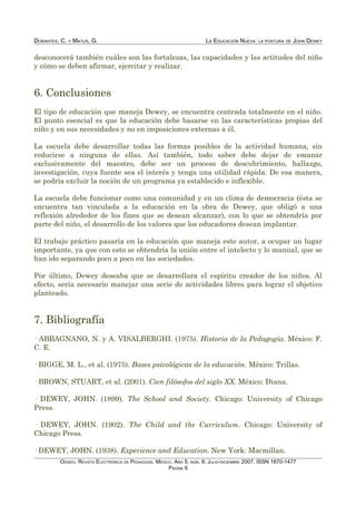 DORANTES, C. Y MATUS, G. LA EDUCACIÓN NUEVA: LA POSTURA DE JOHN DEWEY
desconocerá también cuáles son las fortalezas, las capacidades y las actitudes del niño
y cómo se deben afirmar, ejercitar y realizar.
6. Conclusiones
El tipo de educación que maneja Dewey, se encuentra centrada totalmente en el niño.
El punto esencial es que la educación debe basarse en las características propias del
niño y en sus necesidades y no en imposiciones externas a él.
La escuela debe desarrollar todas las formas posibles de la actividad humana, sin
reducirse a ninguna de ellas. Así también, todo saber debe dejar de emanar
exclusivamente del maestro, debe ser un proceso de descubrimiento, hallazgo,
investigación, cuya fuente sea el interés y tenga una utilidad rápida. De esa manera,
se podría excluir la noción de un programa ya establecido e inflexible.
La escuela debe funcionar como una comunidad y en un clima de democracia (ésta se
encuentra tan vinculada a la educación en la obra de Dewey, que obligó a una
reflexión alrededor de los fines que se desean alcanzar), con lo que se obtendría por
parte del niño, el desarrollo de los valores que los educadores desean implantar.
El trabajo práctico pasaría en la educación que maneja este autor, a ocupar un lugar
importante, ya que con esto se obtendría la unión entre el intelecto y lo manual, que se
han ido separando poco a poco en las sociedades.
Por último, Dewey deseaba que se desarrollara el espíritu creador de los niños. Al
efecto, sería necesario manejar una serie de actividades libres para lograr el objetivo
planteado.
7. Bibliografía
· ABBAGNANO, N. y A. VISALBERGHI. (1975). Historia de la Pedagogía. México: F.
C. E.
· BIGGE, M. L., et al. (1975). Bases psicológicas de la educación. México: Trillas.
· BROWN, STUART, et al. (2001). Cien filósofos del siglo XX. México: Diana.
· DEWEY, JOHN. (1899). The School and Society. Chicago: University of Chicago
Press.
· DEWEY, JOHN. (1902). The Child and the Curriculum. Chicago: University of
Chicago Press.
· DEWEY, JOHN. (1938). Experience and Education. New York: Macmillan.
ODISEO. REVISTA ELECTRÓNICA DE PEDAGOGÍA. MÉXICO. AÑO 5, NÚM. 9. JULIO-DICIEMBRE 2007. ISSN 1870-1477
PÁGINA 6
 