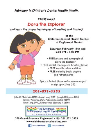February is Children’s Dental Health Month.


                                                           COME meet

                                   Dora the Explorer
and learn the proper techniques of brushing and flossing!

                                                                                       at the
                                                                         Children's Dental Health Center
                                                                               at Englewood Dental

                                                                          Saturday, February 11th and
                                                                             12:00 PM – 1:00 PM

                                                                    • FREE picture and autograph of
                                                                           Dora the Explorer
                                                               • FREE dental checkup and brushing lesson
                                                                     • FREE toothbrushes and floss
                                                                     • FREE coloring book, crayons
                                                                          and refreshments

                                                              Space is limited, please call to reserve a spot!
         Dora the Explorer trademark Viacom Inc.
                                                                          or sign up at Suite 200

                                                   201-871-3555
   John C. Minichetti, DMD -Anna Hong, DDS -Joseph D'Amore, DDS
            Jennifer Akkaway, DDS, Pediatric Specialist #5890
            Ellen Song, DMD, Orthodontic Specialty # 06003




    370 Grand Avenue • Englewood • NJ • 201. 871. 3555
            www.childrensdentalhealthnj.com
                                                   Like us on Facebook      Follow us on Twitter
 