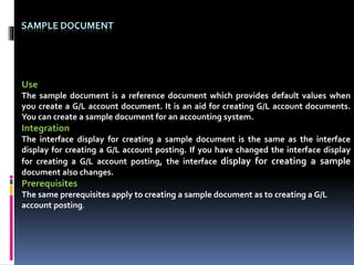 SAMPLE DOCUMENT
Use
The sample document is a reference document which provides default values when
you create a G/L account document. It is an aid for creating G/L account documents.
You can create a sample document for an accounting system.
Integration
The interface display for creating a sample document is the same as the interface
display for creating a G/L account posting. If you have changed the interface display
for creating a G/L account posting, the interface display for creating a sample
document also changes.
Prerequisites
The same prerequisites apply to creating a sample document as to creating a G/L
account posting.
 