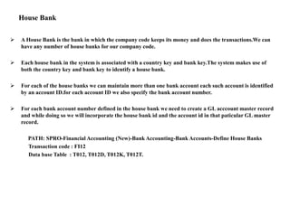 House Bank
 A House Bank is the bank in which the company code keeps its money and does the transactions.We can
have any number of house banks for our company code.
 Each house bank in the system is associated with a country key and bank key.The system makes use of
both the country key and bank key to identify a house bank.
 For each of the house banks we can maintain more than one bank account each such account is identified
by an account ID.for each account ID we also specify the bank account number.
 For each bank account number defined in the house bank we need to create a GL acccount master record
and while doing so we will incorporate the house bank id and the account id in that paticular GL master
record.
PATH: SPRO-Financial Accounting (New)-Bank Accounting-Bank Accounts-Define House Banks
Transaction code : FI12
Data base Table : T012, T012D, T012K, T012T.
 