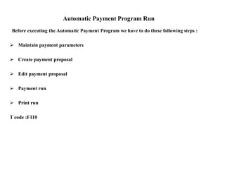 Automatic Payment Program Run
Before executing the Automatic Payment Program we have to do these following steps :
 Maintain payment parameters
 Create payment proposal
 Edit payment proposal
 Payment run
 Print run
T code :F110
 