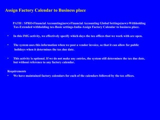 Assign Factory Calendar to Business place
PATH : SPRO-Financial Accounting(new)-Financial Accounting Global Settings(new)-Withholding
Tax-Extended withholding tax-Basic settings-India-Assign Factory Calendar to business place.
• In this IMG activity, we effectively specify which days the tax offices that we work with are open.
• The system uses this information when we post a vendor invoice, so that it can allow for public
holidays when it determines the tax due date.
• This activity is optional. If we do not make any entries, the system still determines the tax due date,
but without reference to any factory calendar.
Requirements
• We have maintained factory calendars for each of the calendars followed by the tax offices.
 