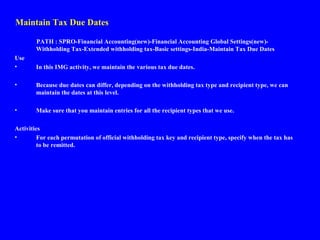 Maintain Tax Due Dates
PATH : SPRO-Financial Accounting(new)-Financial Accounting Global Settings(new)-
Withholding Tax-Extended withholding tax-Basic settings-India-Maintain Tax Due Dates
Use
• In this IMG activity, we maintain the various tax due dates.
• Because due dates can differ, depending on the withholding tax type and recipient type, we can
maintain the dates at this level.
• Make sure that you maintain entries for all the recipient types that we use.
Activities
• For each permutation of official withholding tax key and recipient type, specify when the tax has
to be remitted.
 