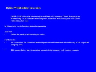 Define Withholding Tax codes
PATH : SPRO-Financial Accounting(new)-Financial Accounting Global Settings(new)-
Withholding Tax-Extended withholding tax-Calculation-Withholding Tax code-Define
withholding Tax code
In this activity you define the withholding tax codes.
Activities
• Define the required withholding tax codes.
Further notes
• All calculations for extended withholding tax are made in the first local currency in the respective
company code.
• This means that we have to maintain amounts in the company code country currency.
 