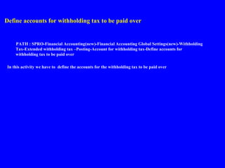 Define accounts for withholding tax to be paid over
PATH : SPRO-Financial Accounting(new)-Financial Accounting Global Settings(new)-Withholding
Tax-Extended withholding tax –Posting-Account for withholding tax-Define accounts for
withholding tax to be paid over
In this activity we have to define the accounts for the withholding tax to be paid over
 