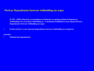 Portray Dependencies between withholding tax types
PATH : SPRO-Financial Accounting(new)-Financial Accounting Global Settings(new)-
Withholding Tax-Extended withholding tax –Calculation-Withhold tax base amount-Portray
Dependencies between withholding tax types
• In this activity we can represent dependencies between withholding tax categories.
Activities
• Maintain the dependencies
 