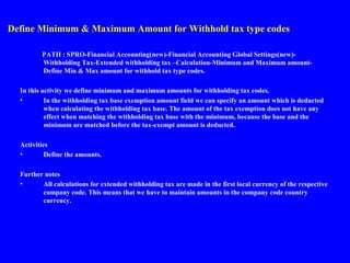 Define Minimum & Maximum Amount for Withhold tax type codes
PATH : SPRO-Financial Accounting(new)-Financial Accounting Global Settings(new)-
Withholding Tax-Extended withholding tax –Calculation-Minimum and Maximum amount-
Define Min & Max amount for withhold tax type codes.
In this activity we define minimum and maximum amounts for withholding tax codes.
• In the withholding tax base exemption amount field we can specify an amount which is deducted
when calculating the withholding tax base. The amount of the tax exemption does not have any
effect when matching the withholding tax base with the minimum, because the base and the
minimum are matched before the tax-exempt amount is deducted.
Activities
• Define the amounts.
Further notes
• All calculations for extended withholding tax are made in the first local currency of the respective
company code. This means that we have to maintain amounts in the company code country
currency.
 