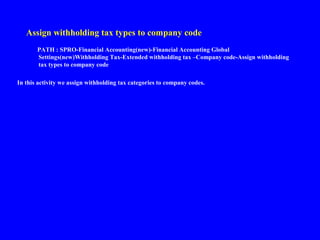 Assign withholding tax types to company code
PATH : SPRO-Financial Accounting(new)-Financial Accounting Global
Settings(new)Withholding Tax-Extended withholding tax –Company code-Assign withholding
tax types to company code
In this activity we assign withholding tax categories to company codes.
 