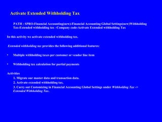Activate Extended Withholding Tax
PATH : SPRO-Financial Accounting(new)-Financial Accounting Global Settings(new)Withholding
Tax-Extended withholding tax –Company code-Activate Extended withholding Tax
In this activity we activate extended withholding tax.
Extended withholding tax provides the following additional features:
• Multiple withholding taxes per customer or vendor line item
• Withholding tax calculation for partial payments
Activities
1. Migrate our master data and transaction data.
2. Activate extended withholding tax.
3. Carry out Customizing in Financial Accounting Global Settings under Withholding Tax ->
Extended Withholding Tax.
 
