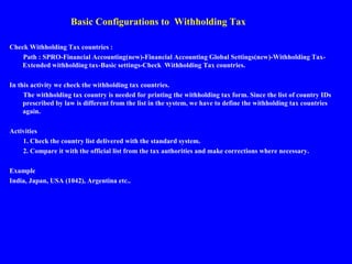 Basic Configurations to Withholding Tax
Check Withholding Tax countries :
Path : SPRO-Financial Accounting(new)-Financial Accounting Global Settings(new)-Withholding Tax-
Extended withholding tax-Basic settings-Check Withholding Tax countries.
In this activity we check the withholding tax countries.
The withholding tax country is needed for printing the withholding tax form. Since the list of country IDs
prescribed by law is different from the list in the system, we have to define the withholding tax countries
again.
Activities
1. Check the country list delivered with the standard system.
2. Compare it with the official list from the tax authorities and make corrections where necessary.
Example
India, Japan, USA (1042), Argentina etc..
 