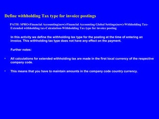 Define withholding Tax type for invoice postings
PATH: SPRO-Financial Accounting(new)-Financial Accounting Global Settings(new)-Withholding Tax-
Extended withholding tax-Calculation-Withholding Tax type for invoice posting
In this activity we define the withholding tax type for the posting at the time of entering an
invoice. This withholding tax type does not have any effect on the payment.
Further notes:
• All calculations for extended withholding tax are made in the first local currency of the respective
company code.
• This means that you have to maintain amounts in the company code country currency.
 