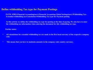 Define withholding Tax type for Payment Postings
PATH: SPRO-Financial Accounting(new)-Financial Accounting Global Settings(new)-Withholding Tax-
Extended withholding tax-Calculation-Withholding Tax type for Payment posting
In this activity we define the withholding tax type for posting at the time of paying. We also have to enter
the withholding tax information when entering the document for this withholding tax type.
Further notes:
• All calculations for extended withholding tax are made in the first local currency of the respective company
code.
• This means that you have to maintain amounts in the company code country currency.
 