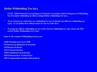Define Withholding Tax keys
PATH : SPRO-Financial Accounting(new)-Financial Accounting Global Settings(new)-Withholding
Tax-Extended withholding tax-Basic settings-Define withholding Tax keys.
• If our national tax authorities use withholding tax keys to identify the different withholding tax
types, we can define these official names for our tax codes here.
• To assign the official withholding tax key to the relevant withholding tax code, choose the IMG
activity Define Withholding Tax Codes.
Some of the common Withholding tax keys are:
149B:Winnings from races>5000
193:Interest on debentures & securities
194:Deemed dividends
194C:Contract incomes
194H:Commission on brokerage
194J:Professional or Technical fees
194L:Compensation on immovable property
 