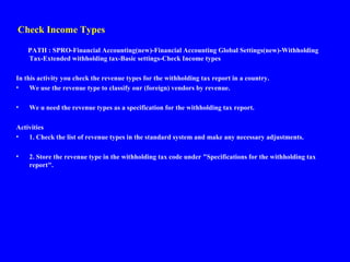 Check Income Types
PATH : SPRO-Financial Accounting(new)-Financial Accounting Global Settings(new)-Withholding
Tax-Extended withholding tax-Basic settings-Check Income types
In this activity you check the revenue types for the withholding tax report in a country.
• We use the revenue type to classify our (foreign) vendors by revenue.
• We u need the revenue types as a specification for the withholding tax report.
Activities
• 1. Check the list of revenue types in the standard system and make any necessary adjustments.
• 2. Store the revenue type in the withholding tax code under "Specifications for the withholding tax
report".
 