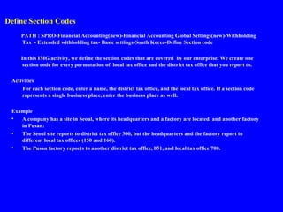 Define Section Codes
PATH : SPRO-Financial Accounting(new)-Financial Accounting Global Settings(new)-Withholding
Tax - Extended withholding tax- Basic settings-South Korea-Define Section code
In this IMG activity, we define the section codes that are covered by our enterprise. We create one
section code for every permutation of local tax office and the district tax office that you report to.
Activities
For each section code, enter a name, the district tax office, and the local tax office. If a section code
represents a single business place, enter the business place as well.
Example
• A company has a site in Seoul, where its headquarters and a factory are located, and another factory
in Pusan:
• The Seoul site reports to district tax office 300, but the headquarters and the factory report to
different local tax offices (150 and 160).
• The Pusan factory reports to another district tax office, 851, and local tax office 700.
 