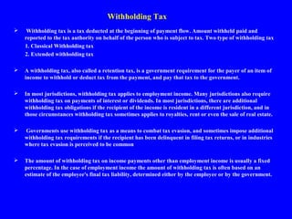 Withholding Tax
 Withholding tax is a tax deducted at the beginning of payment flow. Amount withheld paid and
reported to the tax authority on behalf of the person who is subject to tax. Two type of withholding tax
1. Classical Withholding tax
2. Extended withholding tax
 A withholding tax, also called a retention tax, is a government requirement for the payer of an item of
income to withhold or deduct tax from the payment, and pay that tax to the government.
 In most jurisdictions, withholding tax applies to employment income. Many jurisdictions also require
withholding tax on payments of interest or dividends. In most jurisdictions, there are additional
withholding tax obligations if the recipient of the income is resident in a different jurisdiction, and in
those circumstances withholding tax sometimes applies to royalties, rent or even the sale of real estate.
 Governments use withholding tax as a means to combat tax evasion, and sometimes impose additional
withholding tax requirements if the recipient has been delinquent in filing tax returns, or in industries
where tax evasion is perceived to be common.
 The amount of withholding tax on income payments other than employment income is usually a fixed
percentage. In the case of employment income the amount of withholding tax is often based on an
estimate of the employee's final tax liability, determined either by the employee or by the government.
 