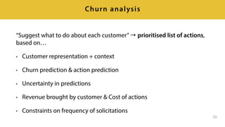 “Suggest what to do about each customer”→ prioritised list of actions,
based on…
• Customer representation + context
• Churn prediction & action prediction
• Uncertainty in predictions
• Revenue brought by customer & Cost of actions
• Constraints on frequency of solicitations
36
Churn analysis
 