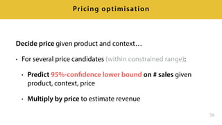 Decide price given product and context…
• For several price candidates (within constrained range):
• Predict 95%-confidence lower bound on # sales given
product, context, price
• Multiply by price to estimate revenue
39
Pricing optimisation
 