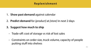 1. Show past demand against calendar
2. Predict demand for [product] at [store] in next 2 days
3. Suggest how much to ship
• Trade-oﬀ: cost of storage vs risk of lost sales
• Constraints on order size, truck volume, capacity of people
putting stuﬀ into shelves
40
Replenishment
 