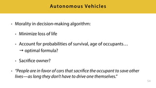 • Morality in decision-making algorithm:
• Minimize loss of life
• Account for probabilities of survival, age of occupants… 
→ optimal formula?
• Sacrifice owner?
• “People are in favor of cars that sacrifice the occupant to save other
lives—as long they don’t have to drive one themselves.”
54
Autonomous Vehicles
 