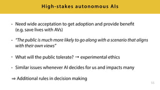• Need wide acceptation to get adoption and provide benefit 
(e.g. save lives with AVs)
• “The public is much more likely to go along with a scenario that aligns
with their own views”
• What will the public tolerate? → experimental ethics
• Similar issues whenever AI decides for us and impacts many
Additional rules in decision making
55
High-stakes autonomous AIs
 