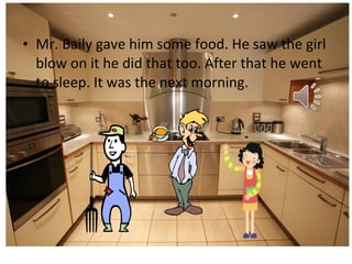 • Mr. Baily gave him some food. He saw the girl
blow on it he did that too. After that he went
to sleep. It was the next morning.

 