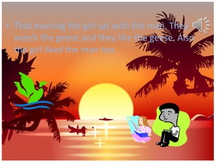 • That evening the girl sat with the man. They
watch the geese and they like the geese. Also
the girl liked the man too.

 