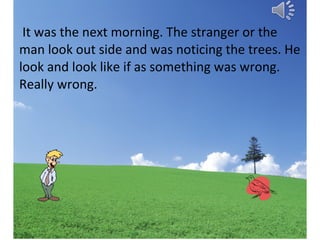 It was the next morning. The stranger or the
man look out side and was noticing the trees. He
look and look like if as something was wrong.
Really wrong.

 