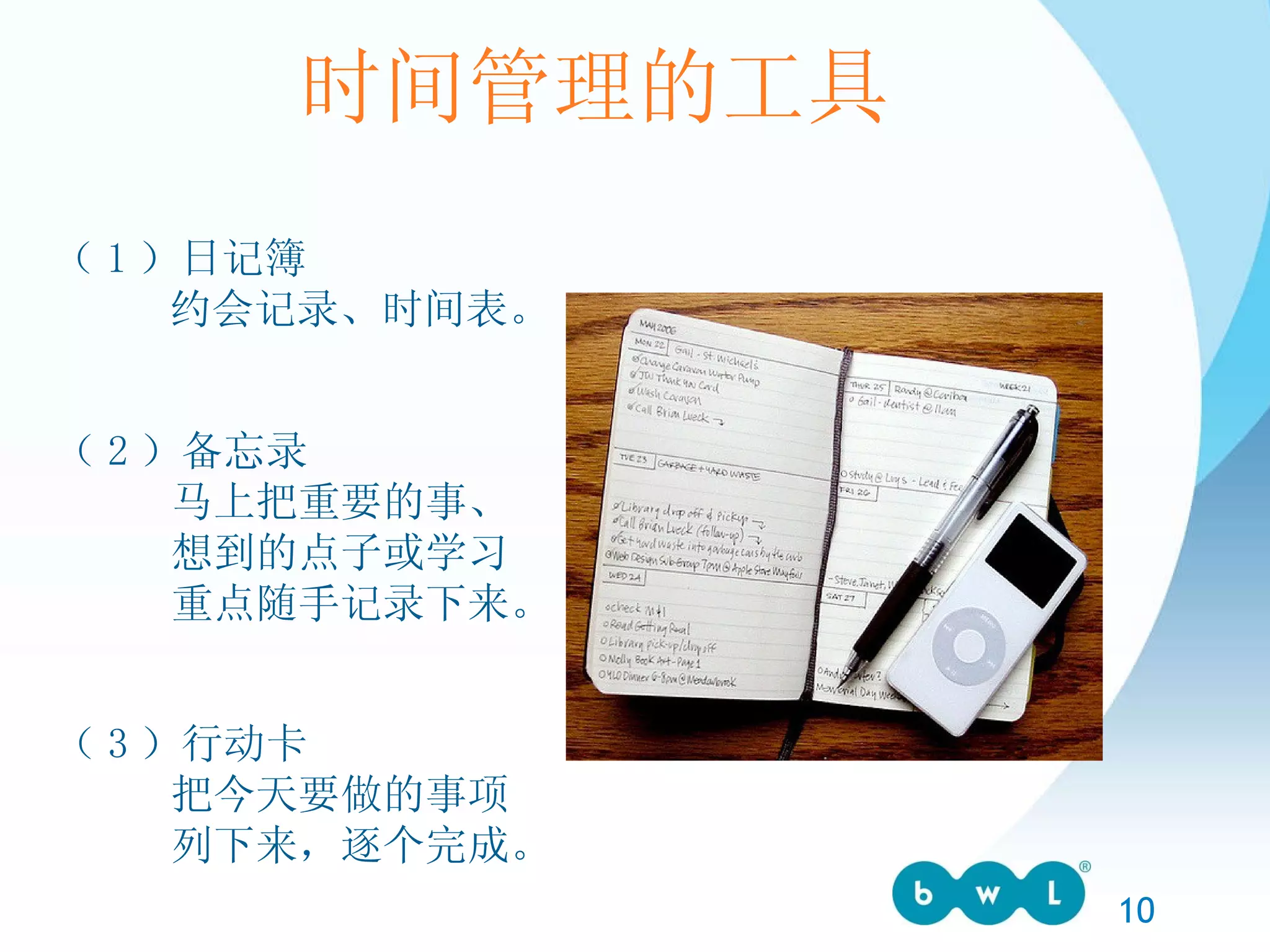 时间管理的工具 （ 1 ）日记簿 约会记录、时间表。 （ 2 ）备忘录 马上把重要的事、 想到的点子或学习 重点随手记录下来。 （ 3 ）行动卡 把今天要做的事项 列下来，逐个完成。 