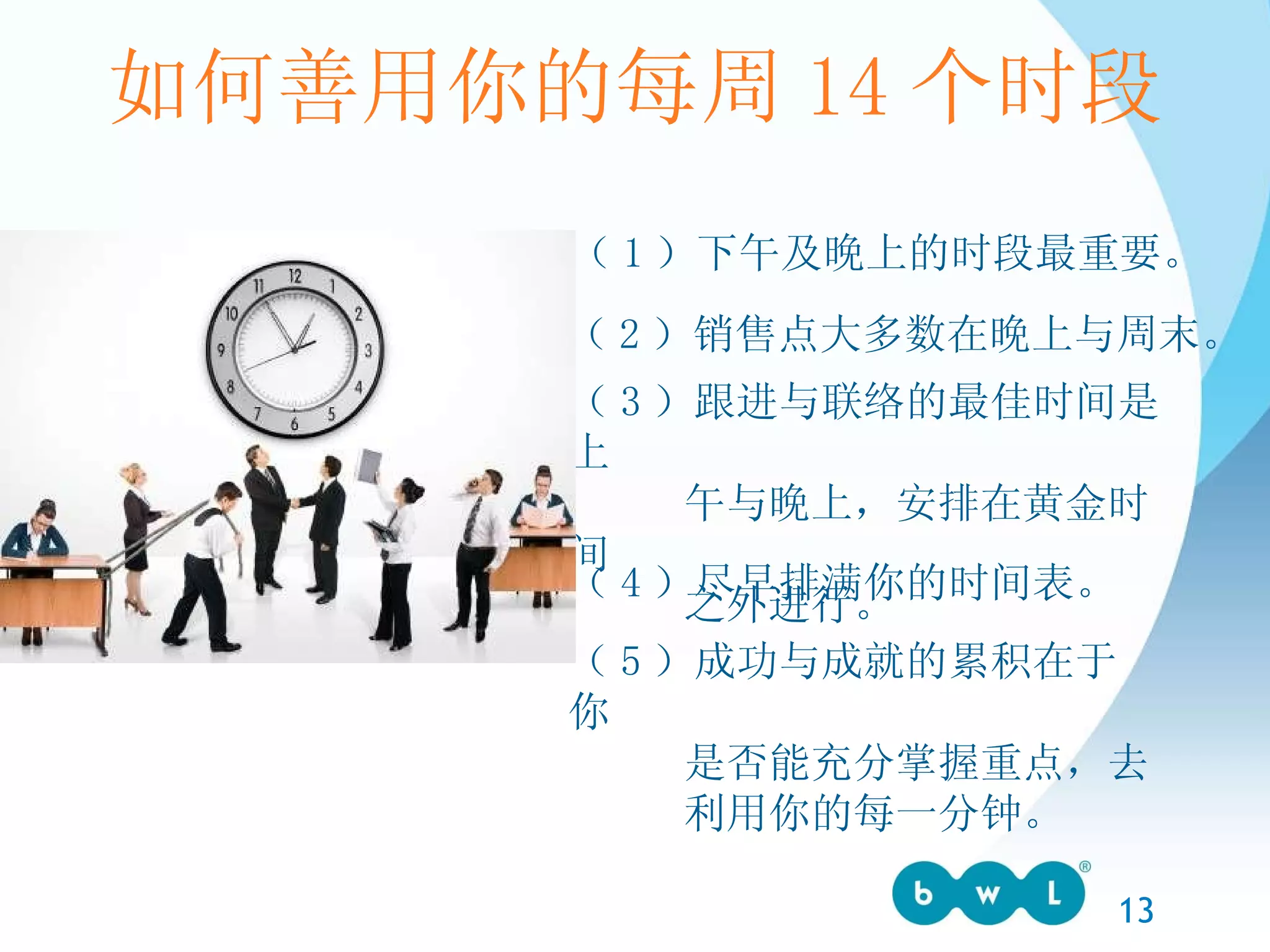 （ 1 ）下午及晚上的时段最重要。 （ 2 ）销售点大多数在晚上与周末。 （ 3 ）跟进与联络的最佳时间是上 午与晚上，安排在黄金时间 之外进行。 （ 4 ）尽早排满你的时间表。 （ 5 ）成功与成就的累积在于你 是否能充分掌握重点，去 利用你的每一分钟。 如何善用你的每周 14 个时段 
