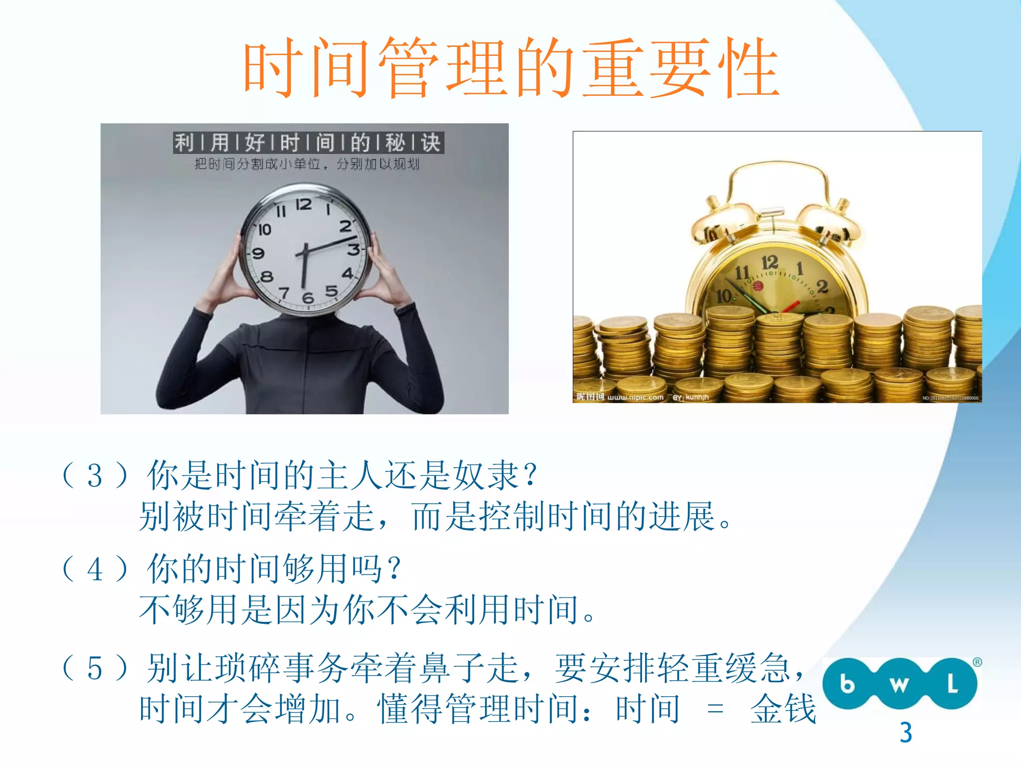 时间管理的重要性 （ 3 ）你是时间的主人还是奴隶？ 别被时间牵着走，而是控制时间的进展。 （ 4 ）你的时间够用吗？ 不够用是因为你不会利用时间。 （ 5 ）别让琐碎事务牵着鼻子走，要安排轻重缓急， 时间才会增加。懂得管理时间：时间  =  金钱 