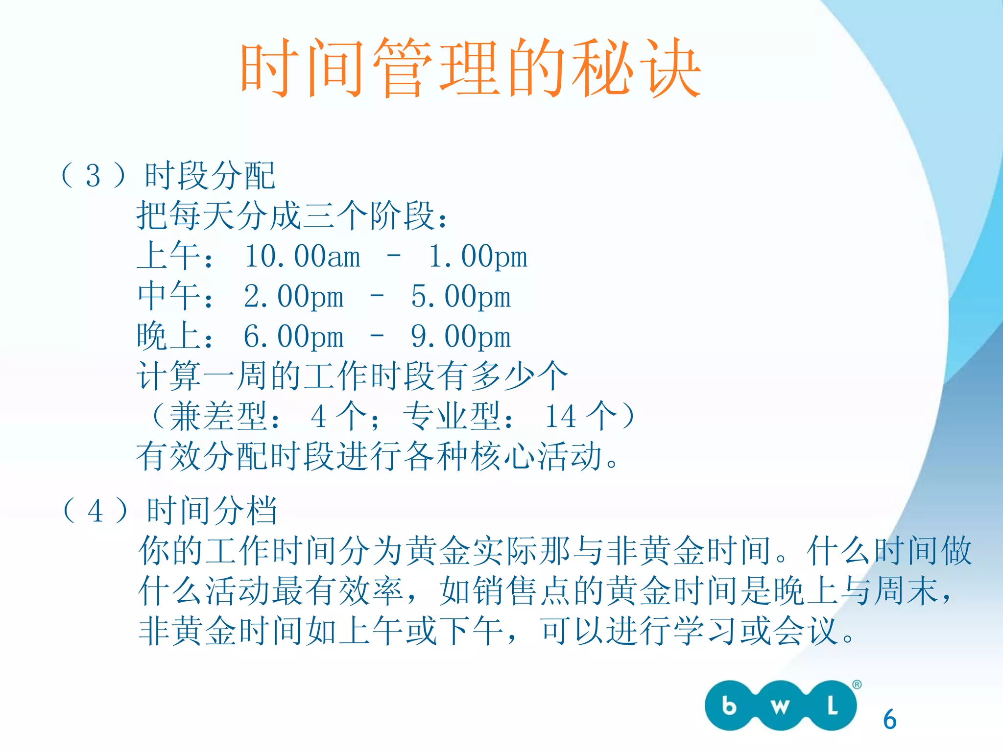 时间管理的秘诀 （ 3 ）时段分配 把每天分成三个阶段： 上午： 10.00am – 1.00pm 中午： 2.00pm – 5.00pm 晚上： 6.00pm – 9.00pm 计算一周的工作时段有多少个 （兼差型： 4 个；专业型： 14 个） 有效分配时段进行各种核心活动。 （ 4 ）时间分档 你的工作时间分为黄金实际那与非黄金时间。什么时间做 什么活动最有效率，如销售点的黄金时间是晚上与周末，  非黄金时间如上午或下午，可以进行学习或会议。 
