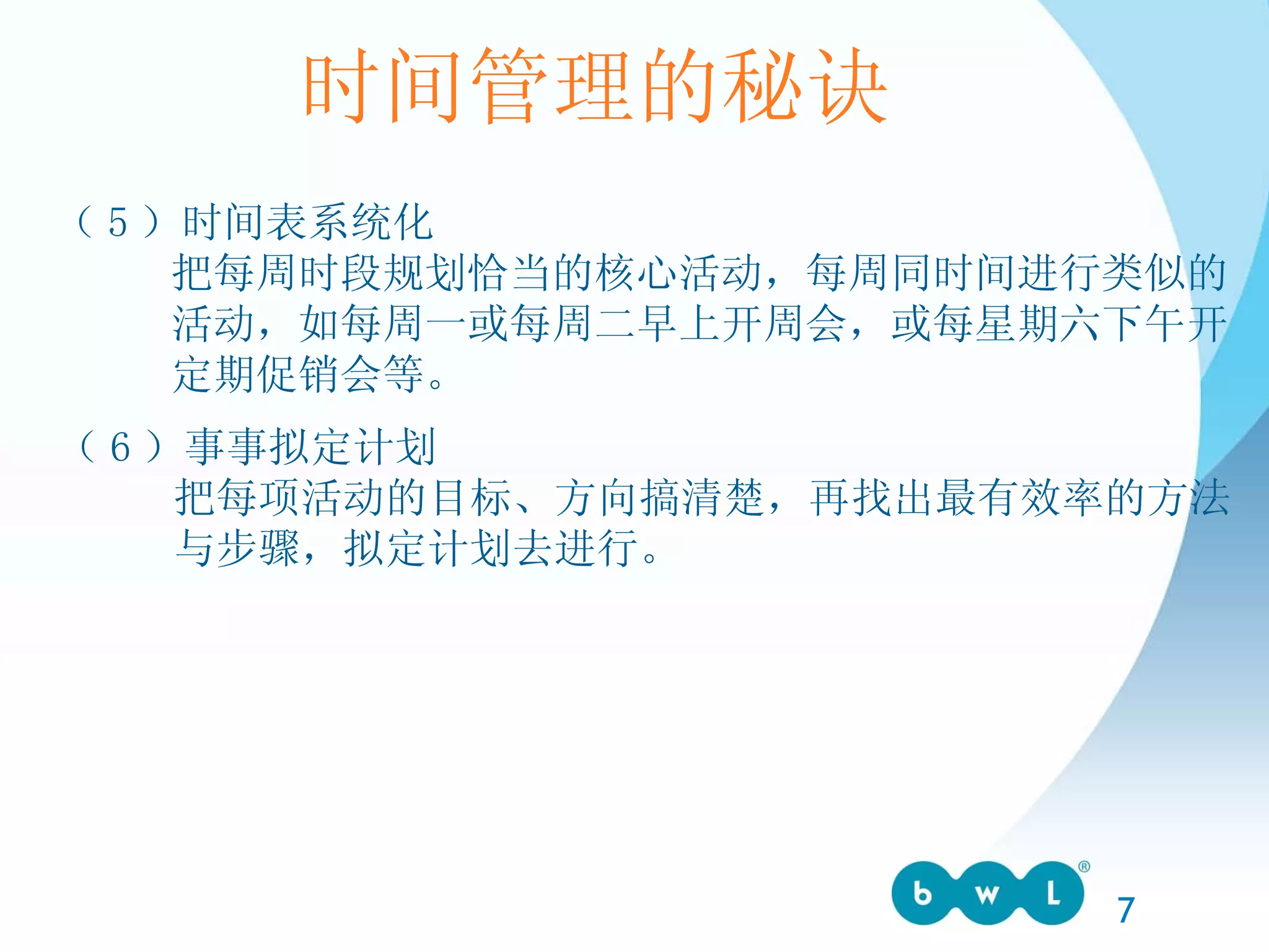 时间管理的秘诀 （ 5 ）时间表系统化 把每周时段规划恰当的核心活动，每周同时间进行类似的 活动，如每周一或每周二早上开周会，或每星期六下午开 定期促销会等。 （ 6 ）事事拟定计划 把每项活动的目标、方向搞清楚，再找出最有效率的方法 与步骤，拟定计划去进行。 