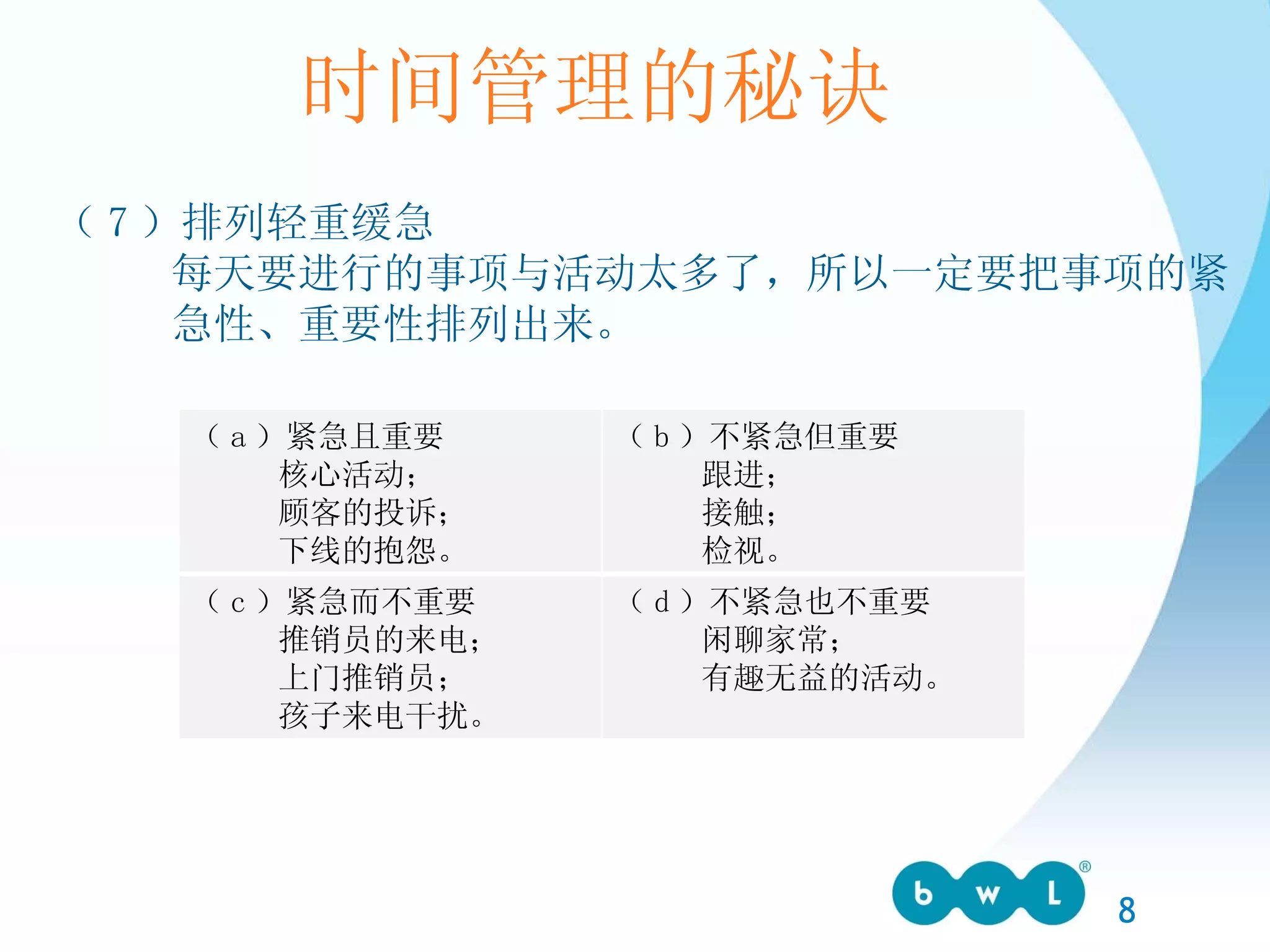 时间管理的秘诀 （ 7 ）排列轻重缓急 每天要进行的事项与活动太多了，所以一定要把事项的紧 急性、重要性排列出来。 （ a ）紧急且重要 核心活动； 顾客的投诉； 下线的抱怨。 （ b ）不紧急但重要 跟进； 接触； 检视。 （ c ）紧急而不重要 推销员的来电； 上门推销员； 孩子来电干扰。 （ d ）不紧急也不重要 闲聊家常； 有趣无益的活动。 