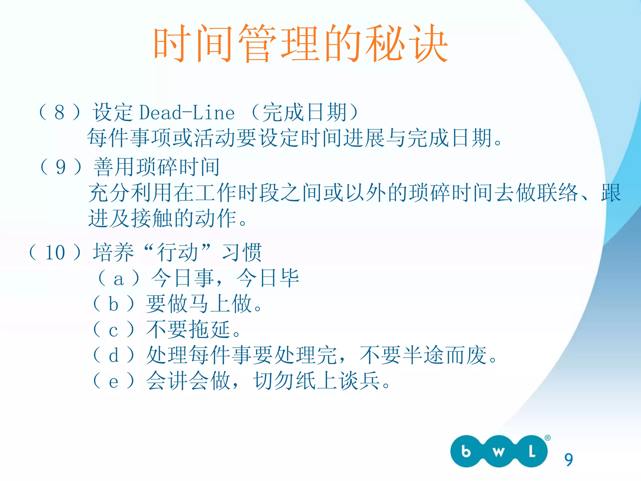 时间管理的秘诀 （ 8 ）设定 Dead-Line （完成日期） 每件事项或活动要设定时间进展与完成日期。 （ 9 ）善用琐碎时间 充分利用在工作时段之间或以外的琐碎时间去做联络、跟 进及接触的动作。 （ 10 ）培养“行动”习惯 （ a ）今日事，今日毕 （ b ）要做马上做。 （ c ）不要拖延。 （ d ）处理每件事要处理完，不要半途而废。 （ e ）会讲会做，切勿纸上谈兵。 