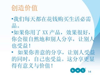 我们每天都在花钱购买生活必需品。 如果你用了 XX 产品，效果很好，你会很自然地和别人分享，让别人也受益！ 如果你善意的分享，让别人受益的同时，自己也受益。这分享更显得有意义与价值！ 创造价值 