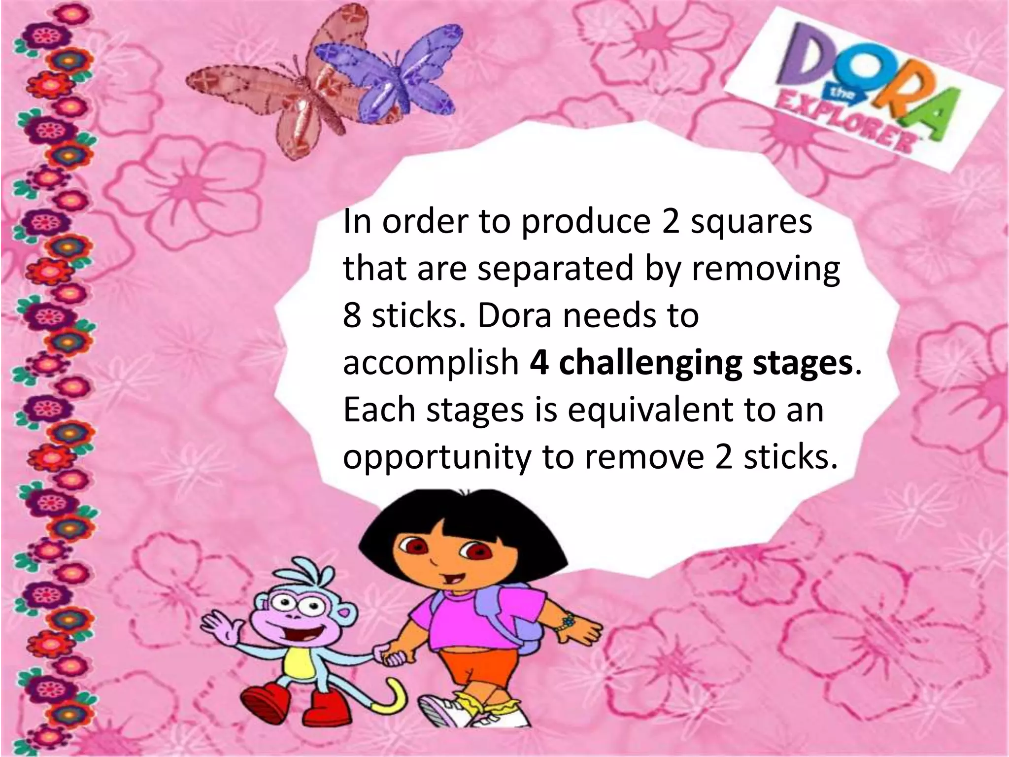 In order to produce 2 squares
that are separated by removing
8 sticks. Dora needs to
accomplish 4 challenging stages.
Each stages is equivalent to an
opportunity to remove 2 sticks.
 