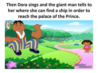 Then Dora sings and the giant man tells to
her where she can find a ship in order to
reach the palace of the Prince.
 