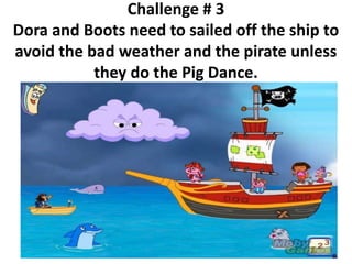 Challenge # 3
Dora and Boots need to sailed off the ship to
avoid the bad weather and the pirate unless
they do the Pig Dance.
 