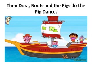 Then Dora, Boots and the Pigs do the
Pig Dance.
 