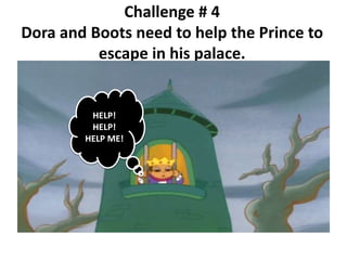 Challenge # 4
Dora and Boots need to help the Prince to
escape in his palace.
HELP!
HELP!
HELP ME!
 