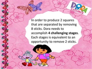 In order to produce 2 squares
that are separated by removing
8 sticks. Dora needs to
accomplish 4 challenging stages.
Each stages is equivalent to an
opportunity to remove 2 sticks.
 