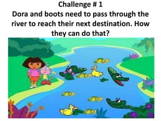 Challenge # 1
Dora and boots need to pass through the
river to reach their next destination. How
they can do that?
 