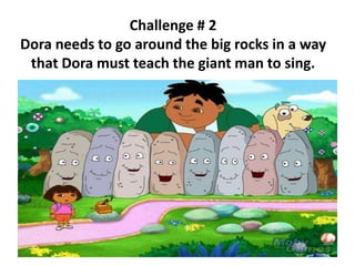 Challenge # 2
Dora needs to go around the big rocks in a way
that Dora must teach the giant man to sing.
 