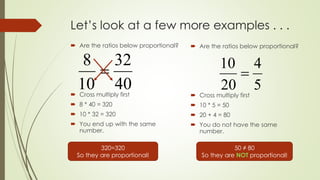 Let’s look at a few more examples . . .
 Are the ratios below proportional?
 Cross multiply first
 8 * 40 = 320
 10 * 32 = 320
 You end up with the same
number.
 Are the ratios below proportional?
 Cross multiply first
 10 * 5 = 50
 20 + 4 = 80
 You do not have the same
number.
40
32
10
8

320=320
So they are proportional!
5
4
20
10

50 ≠ 80
So they are NOT proportional!
 