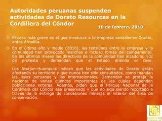 La minera DoratoResources de Canadá firmó una opción para adquirir una extensión adicional en la Cordillera del Cóndor(Amazonas), área fronteriza con Ecuador. La propiedad comprende 16 concesiones mineras, (13,903 hectáreas). Con estas adquisiciones, Dorato se convierte ahora en el mayor participante explorador en el lado peruano de la zona de Cordillera del Cóndor, al obtener una extensión de 950 km2. Estas concesiones están cercanas a los depósitos ecuatorianos de oro Fruta del Norte (Kinross Gold Corporation) y Mirador (Corriente Resources), un depósito de pórfidos de oro y cobre. Bajo esta opción, Dorato debe abonar unos US$200,000 y emitir 1 millón de acciones al tercer año de efectuado el acuerdo.