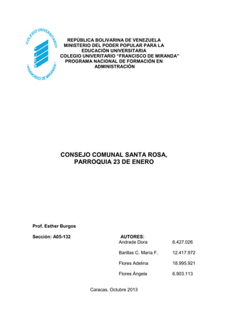 REPÚBLICA BOLIVARINA DE VENEZUELA
MINISTERIO DEL PODER POPULAR PARA LA
EDUCACIÓN UNIVERSITARIA
COLEGIO UNIVERITARIO “FRANCISCO DE MIRANDA”
PROGRAMA NACIONAL DE FORMACIÓN EN
ADMINISTRACIÓN

CONSEJO COMUNAL SANTA ROSA,
PARROQUIA 23 DE ENERO

Prof. Esther Burgos
Sección: A05-132

AUTORES:
Andrade Dora

6.427.026

Barillas C. María F.

12.417.972

Flores Adelina

18.995.921

Flores Ángela

6.903.113

Caracas, Octubre 2013

 